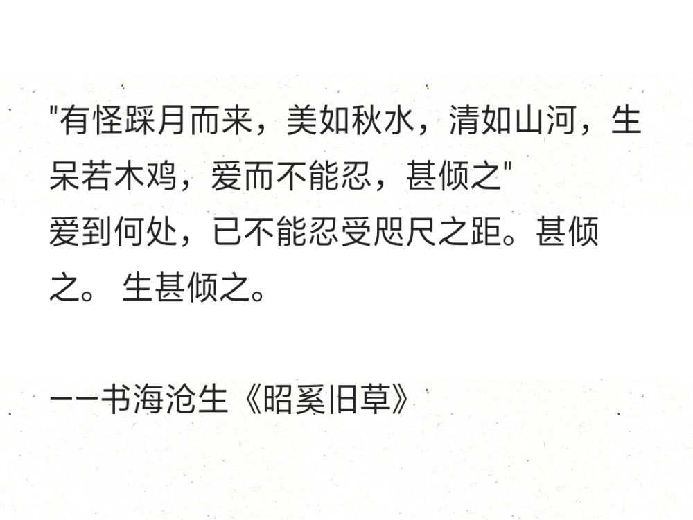 "有怪踩月而来，美如秋水，清如山河，生呆若木鸡，爱而不能忍，甚倾之"
爱到何处，已不能忍受咫尺之距。甚倾之。 生甚倾之。
——书海沧生《昭奚旧草》 ​​​