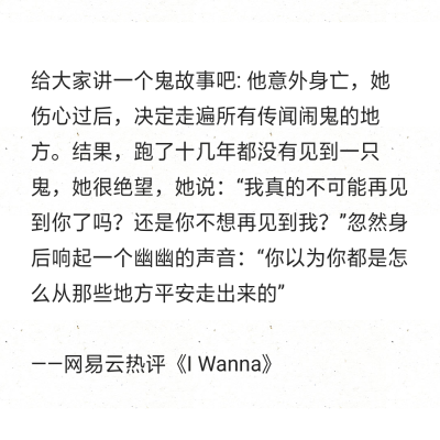 给大家讲一个鬼故事吧: 他意外身亡，她伤心过后，决定走遍所有传闻闹鬼的地方。结果，跑了十几年都没有见到一只鬼，她很绝望，她说：“我真的不可能再见到你了吗？还是你不想再见到我？”忽然身后响起一个幽幽的声音…