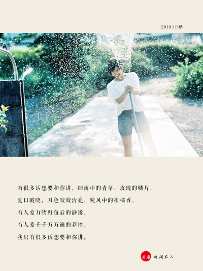 2019.7.22日贴
有很多话想要和你讲，细雨中的青草，玫瑰的鳞片，
夏日破晓，月色皎皎清亮，晚风中的柑橘香，
有人爱万物归位后的静谧，
有人爱千千万万遍的莽撞，
我只有很多话想要和你讲。 ​​​