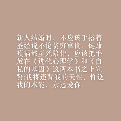 新人结婚时，不应该手搭着圣经说不论贫穷富贵、健康疾病都至死陪伴，应该把手放在《进化心理学》和《自私的基因》这两本书之上宣誓:我将违背我的天性，忤逆我的本能，永远爱你。——来自网易云热评