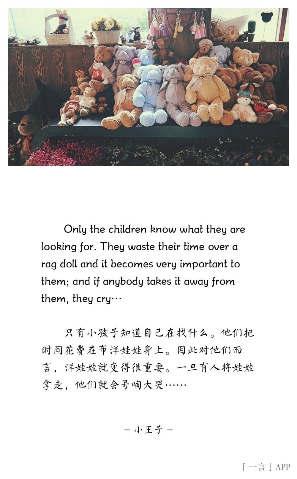 ♚
Only the children know what they are looking for. They waste their time over a rag doll and it becomes very important to them; and if anybody takes it away from them, they cry…
只有小孩子知道自己在找什么。他们把时间花费在布洋娃娃身上。因此对他们而言，洋娃娃就变得很重要。一旦有人将娃娃拿走，他们就会号啕大哭……
——小王子