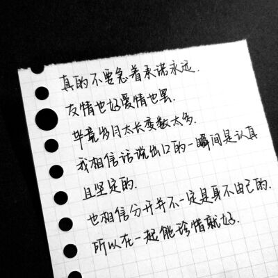 真的不要急着承诺永远
友情也好爱情也罢
毕竟岁月太长变数太多
我相信话说出口的一瞬间是认真且坚定的
也相信分开并不一定是身不由己的
所以在一起能珍惜就好。