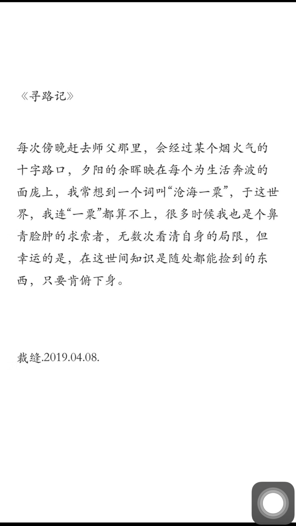 每次傍晚赶去师父那里，会经过某个烟火气的十字路口，夕阳的余晖映在每个为生活奔波的面庞上，我常想到一个词叫“沧海一粟”，于这世界，我连‘一粟’都算不上，很多时候我也是个鼻青脸肿的求索者，无数次看清自身的局限，但幸运的是，在这世间知识是随处都能捡到的东西，只要肯俯下身。 ——《寻路记》