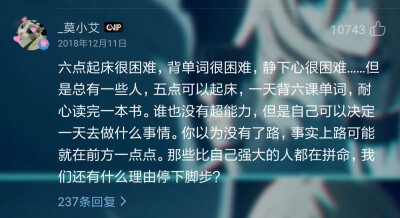 六点起床很困难，背单词很困难，静下心很困难……但是总有一些人，五点可以起床，一天背六课单词，耐心读完一本书。谁也没有超能力，但是自己可以决定一天去做什么事情。你以为没有了路，事实上路可能就在前方一点点…