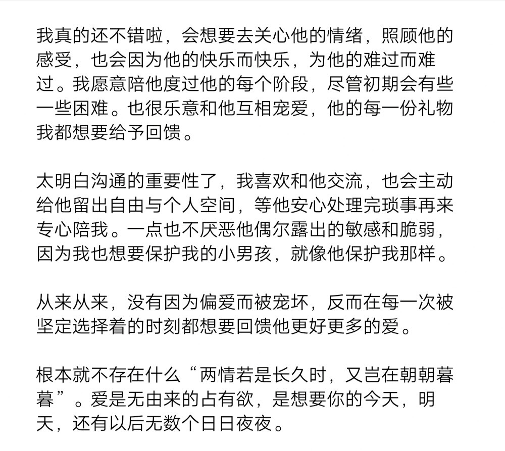 我真的还不错啦，会想要去关心他的情绪，照顾他的感受，也会因为他的快乐而快乐，为他的难过而难过。我愿意陪他度过他的每个阶段，尽管初期会有些一些困难。也很乐意和他互相宠爱，他的每一份礼物我都想要给予回馈。
太明白沟通的重要性了，我喜欢和他交流，也会主动给他留出自由与个人空间，等他安心处理完琐事再来专心陪我。一点也不厌恶他偶尔露出的敏感和脆弱，因为我也想要保护我的小男孩，就像他保护我那样。
从来从来，没有因为偏爱而被宠坏，反而在每一次被坚定选择着的时刻都想要回馈他更好更多的爱。
根本就不存在什么“两情若是长久时，又岂在朝朝暮暮”。爱是无由来的占有欲，是想要你的今天，明天，还有以后无数个日日夜夜。 ​​​