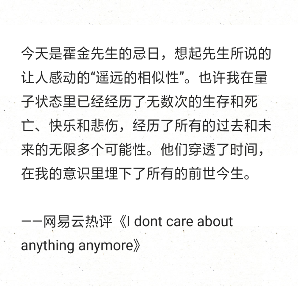 今天是霍金先生的忌日，想起先生所说的让人感动的“遥远的相似性”。也许我在量子状态里已经经历了无数次的生存和死亡、快乐和悲伤，经历了所有的过去和未来的无限多个可能性。他们穿透了时间，在我的意识里埋下了所有的前世今生。
——网易云热评《I dont care about anything anymore》 