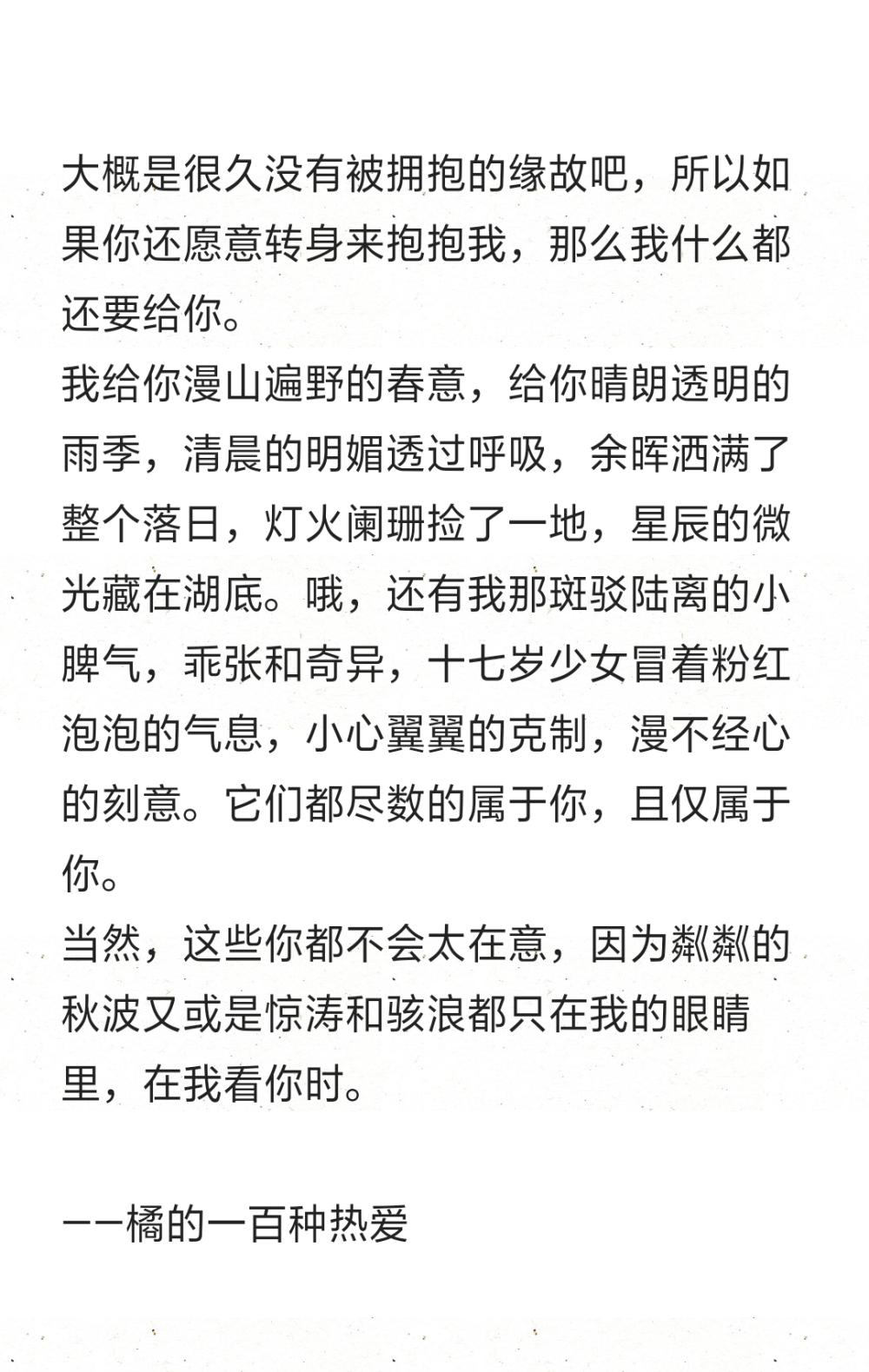 大概是很久没有被拥抱的缘故吧，所以如果你还愿意转身来抱抱我，那么我什么都还要给你。
我给你漫山遍野的春意，给你晴朗透明的雨季，清晨的明媚透过呼吸，余晖洒满了整个落日，灯火阑珊捡了一地，星辰的微光藏在湖底。哦，还有我那斑驳陆离的小脾气，乖张和奇异，十七岁少女冒着粉红泡泡的气息，小心翼翼的克制，漫不经心的刻意。它们都尽数的属于你，且仅属于你。
当然，这些你都不会太在意，因为粼粼的秋波又或是惊涛和骇浪都只在我的眼睛里，在我看你时。
——橘的一百种热爱