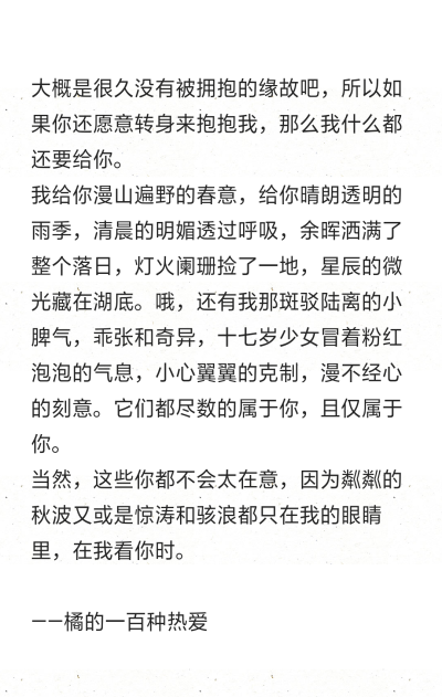 大概是很久没有被拥抱的缘故吧，所以如果你还愿意转身来抱抱我，那么我什么都还要给你。
我给你漫山遍野的春意，给你晴朗透明的雨季，清晨的明媚透过呼吸，余晖洒满了整个落日，灯火阑珊捡了一地，星辰的微光藏在湖…