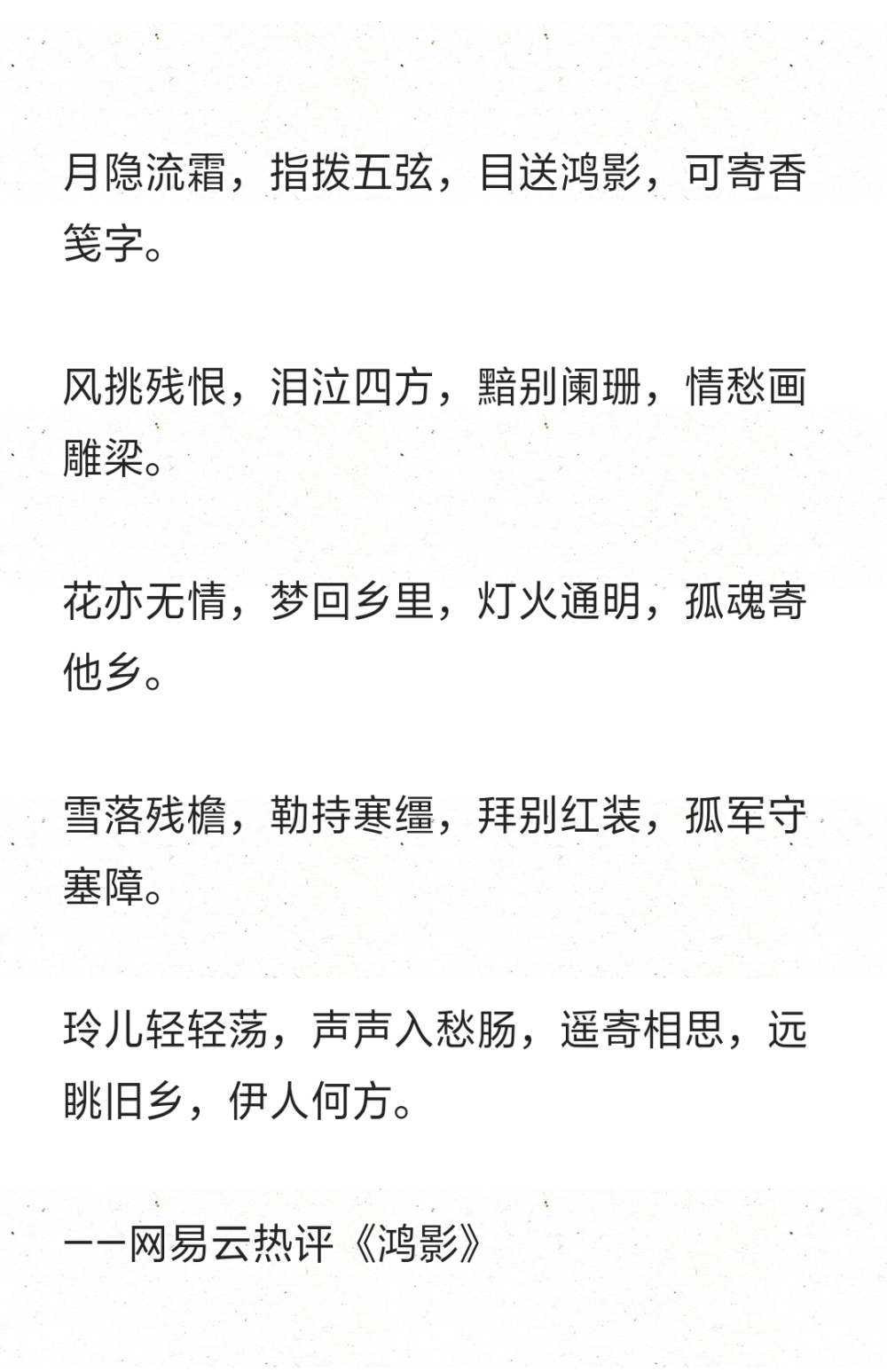 月隐流霜，指拨五弦，目送鸿影，可寄香笺字。
风挑残恨，泪泣四方，黯别阑珊，情愁画雕梁。
花亦无情，梦回乡里，灯火通明，孤魂寄他乡。
雪落残檐，勒持寒缰，拜别红装，孤军守塞障。
玲儿轻轻荡，声声入愁肠，遥寄相思，远眺旧乡，伊人何方。
——网易云热评《鸿影》