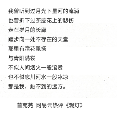 我曾听到过月光下星河的流淌 也曾折下过荼蘼花上的悲伤 走在岁月的长廊 踱步向一处不存在的天堂 那里有霜花飘扬 与青阳满裳 不似人间烟火一般滚烫 也不似忘川河水一般冰凉 那是我，触不到的远方。 ——苜苑芫 网易云…