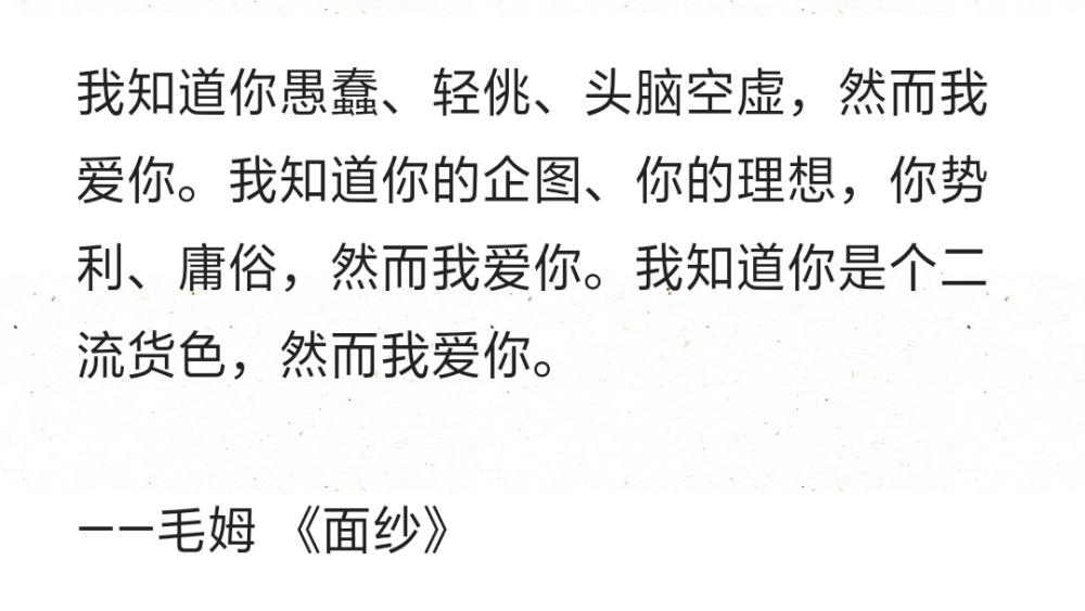 我知道你愚蠢、轻佻、头脑空虚，然而我爱你。我知道你的企图、你的理想，你势利、庸俗，然而我爱你。我知道你是个二流货色，然而我爱你。
——毛姆 《面纱》