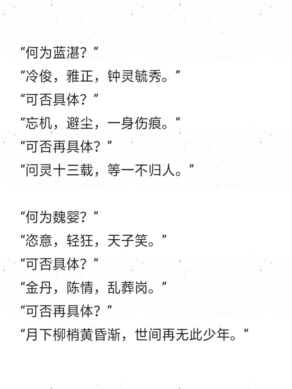 “何为蓝湛？”
“冷俊，雅正，钟灵毓秀。”
“可否具体？”
“忘机，避尘，一身伤痕。”
“可否再具体？”
“问灵十三载，等一不归人。”
“何为魏婴？”
“恣意，轻狂，天子笑。”
“可否具体？”
“金丹，陈情，乱葬岗。”
“可否再具体？”
“月下柳梢黄昏渐，世间再无此少年。”