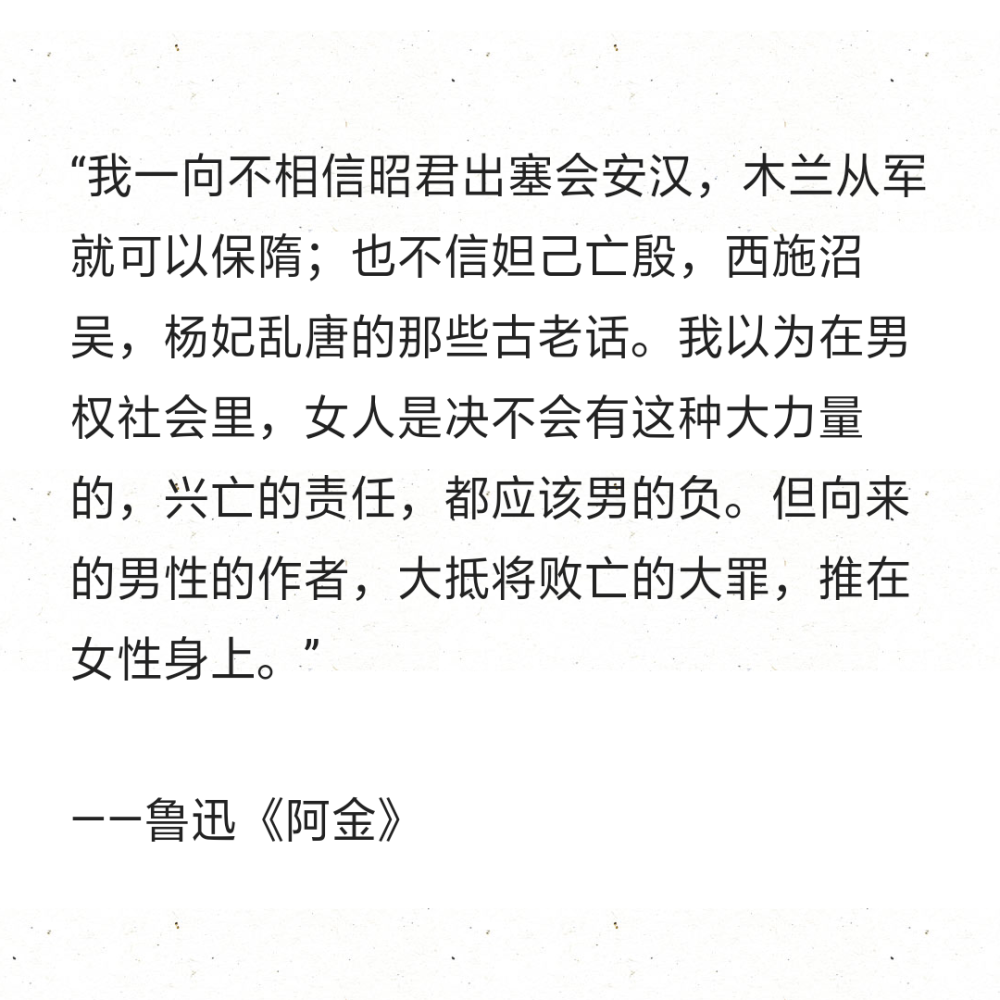 “我一向不相信昭君出塞会安汉，木兰从军就可以保隋；也不信妲己亡殷，西施沼吴，杨妃乱唐的那些古老话。我以为在男权社会里，女人是决不会有这种大力量的，兴亡的责任，都应该男的负。但向来的男性的作者，大抵将败亡的大罪，推在女性身上。”
——鲁迅《阿金》