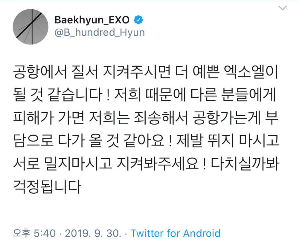 190930 Twitter update
【我想如果在机场遵守好秩序应该会成为更漂亮的EXO-L了 ! 如果因为我们而给其他人造成伤害, 那我们太抱歉了, 所以去机场的事会成为一种负担 ! 拜托大家千万不要跑, 不要互相推挤, 看护我们吧! 很担心大家会受伤】