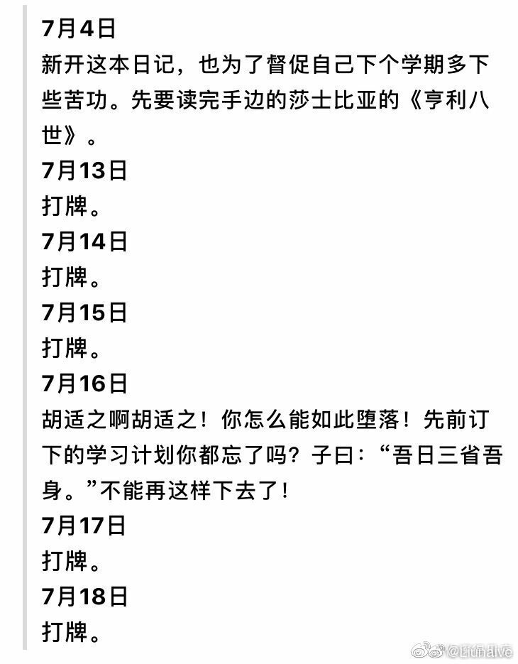 一九一一年
20岁的胡适日记：
7月4日
新开这本日记，也为了督促自己下个学期多下些苦功。先要读完手边的莎士比亚的《亨利八世》。
7月13日
打牌。
7月14日
打牌。
7月15日
打牌。
7月16日
胡适之啊胡适之！你怎么能如此堕落！先前订下的学习计划你都忘了吗？子曰：“吾日三省吾身。”不能再这样下去了！
7月17日
打牌。