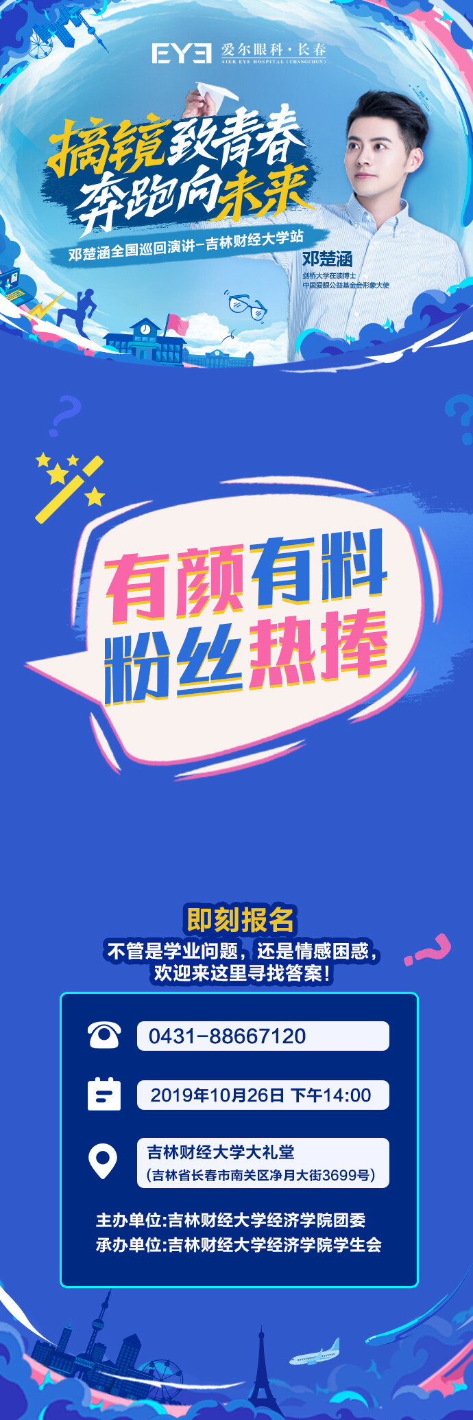 10月26日，爱尔眼科携手剑桥博士@邓楚涵，曾在爱尔眼科做过近视手术并拥有高颜值的他，首次与@吉林财经大学 同学，分享留学经验，讲述学霸背后奋斗故事，让我们一起甩掉成长烦恼，攀登人生高峰。
更有楚涵粉丝专享近视手术优惠 尽在10月26日13点。
PS：现场更有精美好礼、50名0元近视手术术前检查、多轮互动大抽奖
咨询电话：0431-88667120
地址：长春市南关区解放大路与大经路交汇