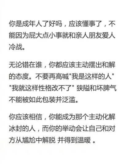 你是成年人了好吗，应该懂事了，不能因为屁大点事就和亲人朋友爱人冷战。无论错在谁，你都应该主动摆出和解的态度，不要在高喊“我是这样的人”“我就这样改不了”狭隘和坏脾气不能被如此包装并泛滥。你应该相信你能…