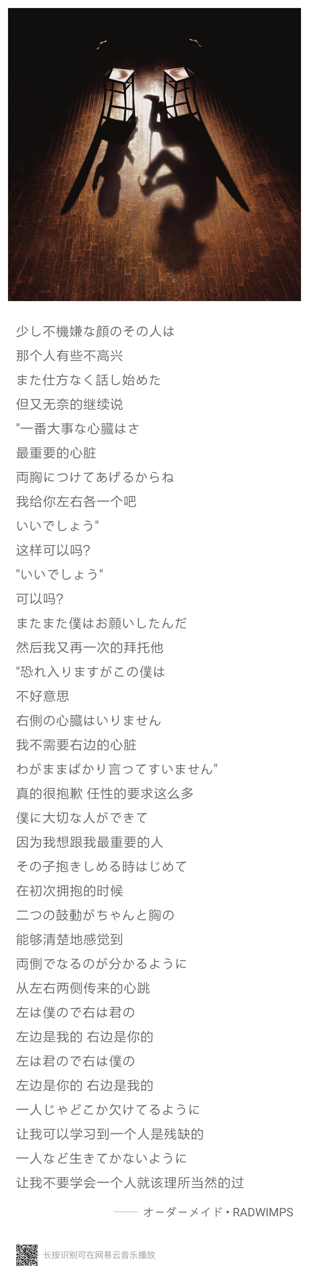 不好意思，我不需要右边的心脏，真的很抱歉 任性的要求这么多，因为我想跟我最重要的人，在初次拥抱的时候，能够清楚地感觉到，从左右两侧传来的心跳，左边是我的 右边是你的，左边是你的 右边是我的，让我可以学习到一个人是残缺的，让我不要学会一个人就该理所当然的过
——RADWIMPS/オーダーメイド (Ordermade)