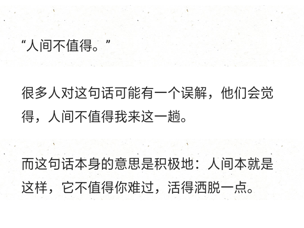 “人间不值得。”
很多人对这句话可能有一个误解，他们会觉得，人间不值得我来这一趟。
而这句话本身的意思是积极地：人间本就是这样，它不值得你难过，活得洒脱一点。 ​ 