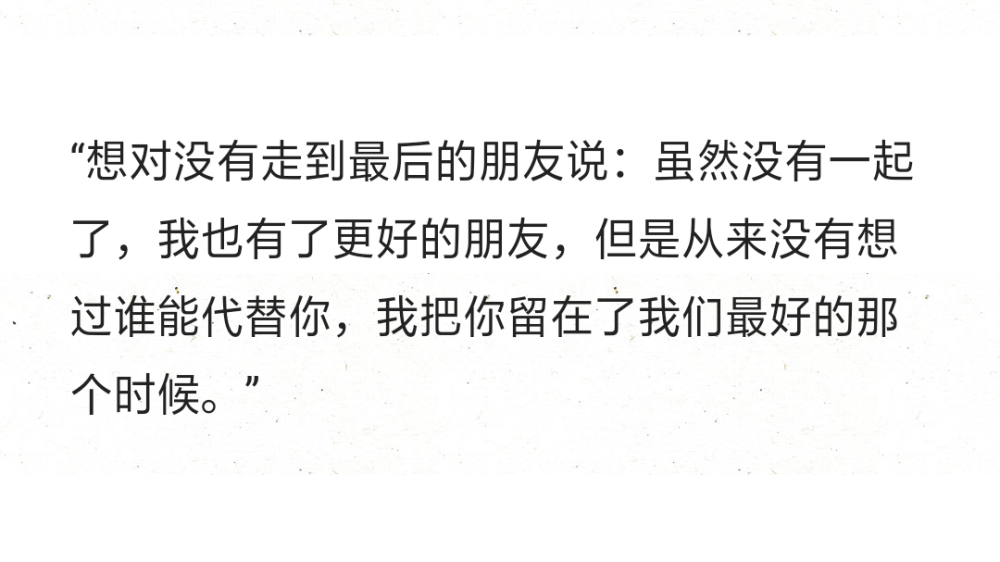 “想对没有走到最后的朋友说：虽然没有一起了，我也有了更好的朋友，但是从来没有想过谁能代替你，我把你留在了我们最好的那个时候。”