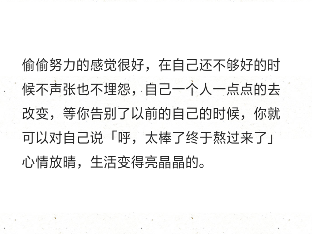 偷偷努力的感觉很好，在自己还不够好的时候不声张也不埋怨，自己一个人一点点的去改变，等你告别了以前的自己的时候，你就可以对自己说「呼，太棒了终于熬过来了」心情放晴，生活变得亮晶晶的。 ​​​ ​​​ 