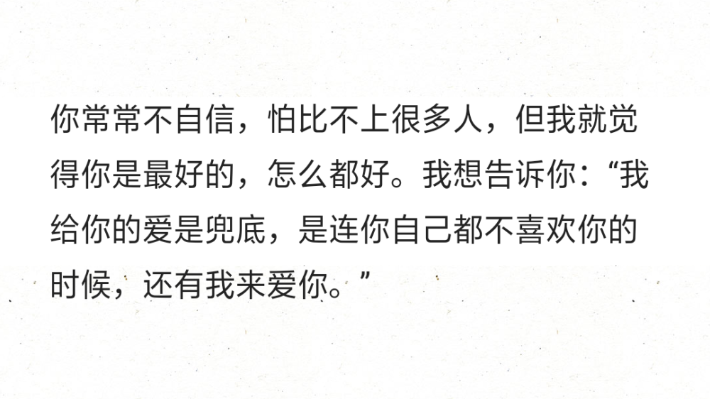 ​你常常不自信，怕比不上很多人，但我就觉得你是最好的，怎么都好。我想告诉你：“我给你的爱是兜底，是连你自己都不喜欢你的时候，还有我来爱你。”