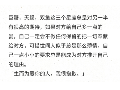 巨蟹，天蝎，双鱼这三个星座总是对另一半有很高的期待，如果对方给自己多一点的爱，自己一定会不做任何保留的把一切奉献给对方，可惜世间人似乎总是那么薄情，自己一点小小的要求总是能成为对方推开自己的理由。
「…