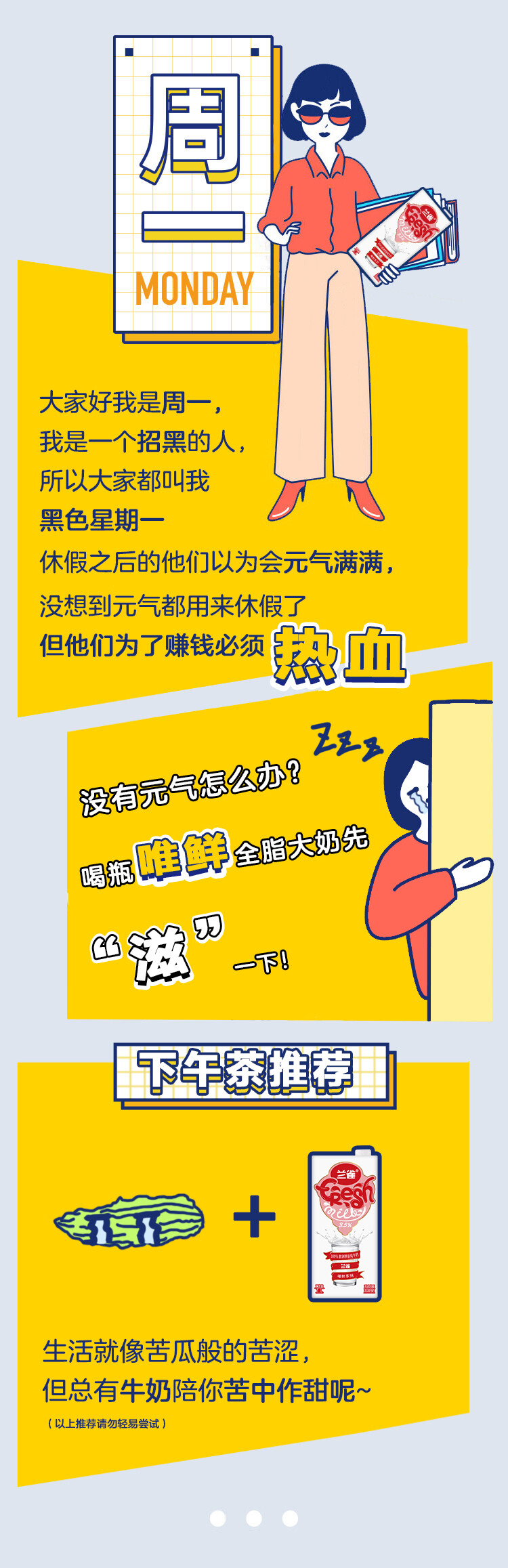 牛奶系列一周配
心情烦躁？来点甜来点电
午后的困倦和燥热，堆积如山的工作，分分钟都坏坏了好心情。烦躁、不想干活怎么办？别担心，提前准备一盒牛奶，随时拯救心情~一口香甜一口醇，瞬间唤醒满满能量，随时回归干劲十足的“正轨”hhh~研究证明，牛奶中的色氨酸可以促进人体血清素的分泌，使人产生愉悦感和幸福感呢！心情愉悦大脑清醒，工作效率噌噌往上提！