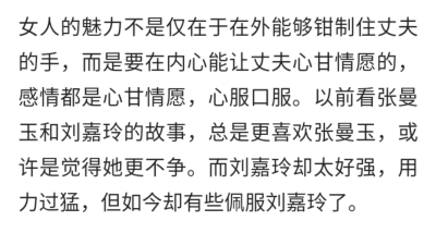 女人的魅力不是仅在于在外能够钳制住丈夫的手，而是要在内心能让丈夫心甘情愿的，感情都是心甘情愿，心服口服。以前看张曼玉和刘嘉玲的故事，总是更喜欢张曼玉，或许是觉得她更不争。而刘嘉玲却太好强，用力过猛，但…