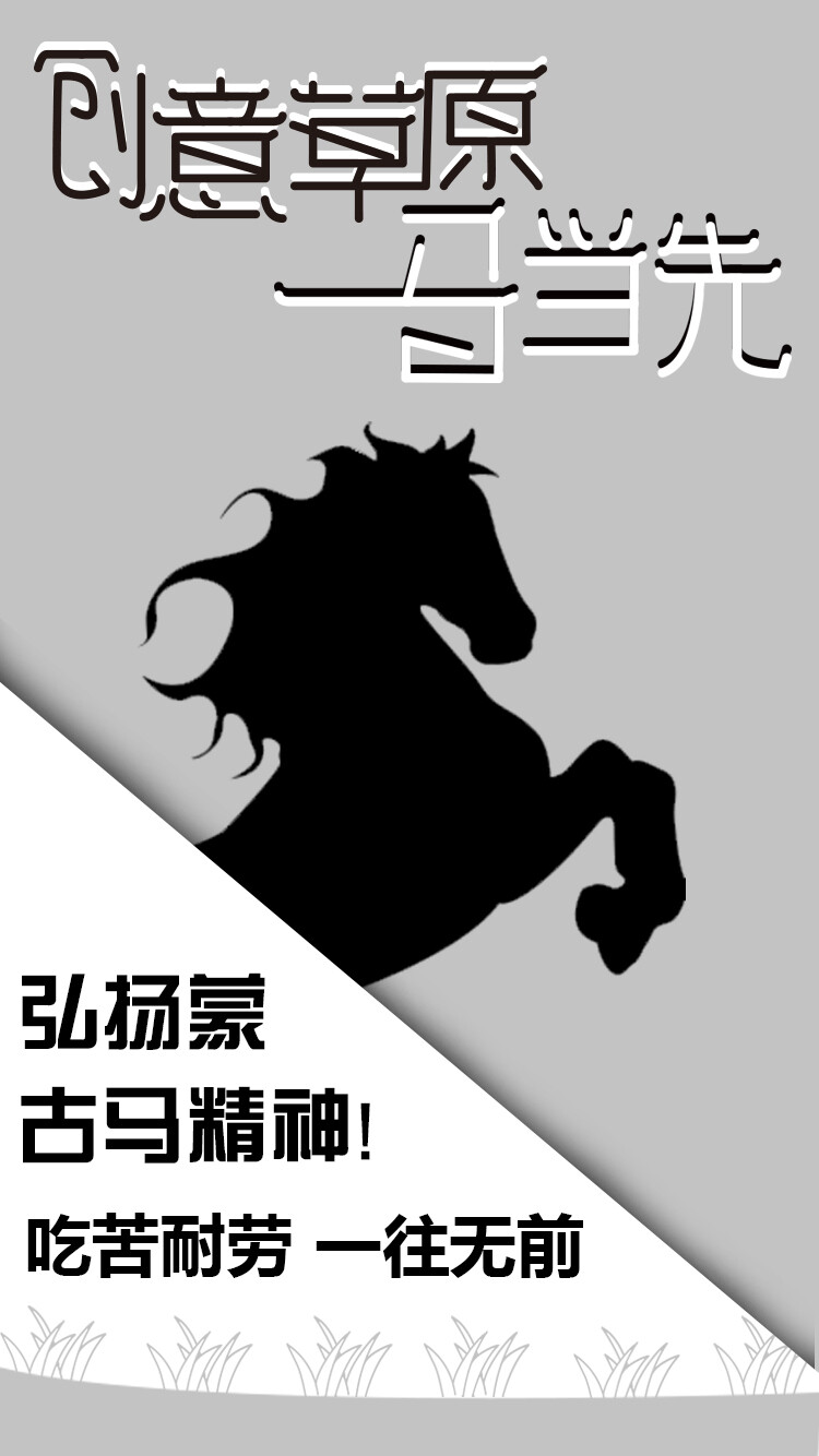 安平职教-田佳松
海报设计说明
该海报用于户外宣传，其设计理念是弘扬蒙古马精神，唤醒人们的吃苦耐劳，一往无前的精神。整张海报画面是以白色三角、灰色三角和马组成。灰色属于中间性格,男女皆能接受,所以灰色也是永远流行的主要颜色。白色代表纯洁,象征着圣洁优雅。西方国家一般都爱好白色。马勤勤恳恳，奋力向前，象征着人迈着稳健的步伐迈向成功，创造出自己事业上的辉煌成就，所以马寓意飞黄腾达、大业有成。海报里的马，其意就是要告诉大家，我们现在要弘扬吃苦耐劳，一往无前的精神。