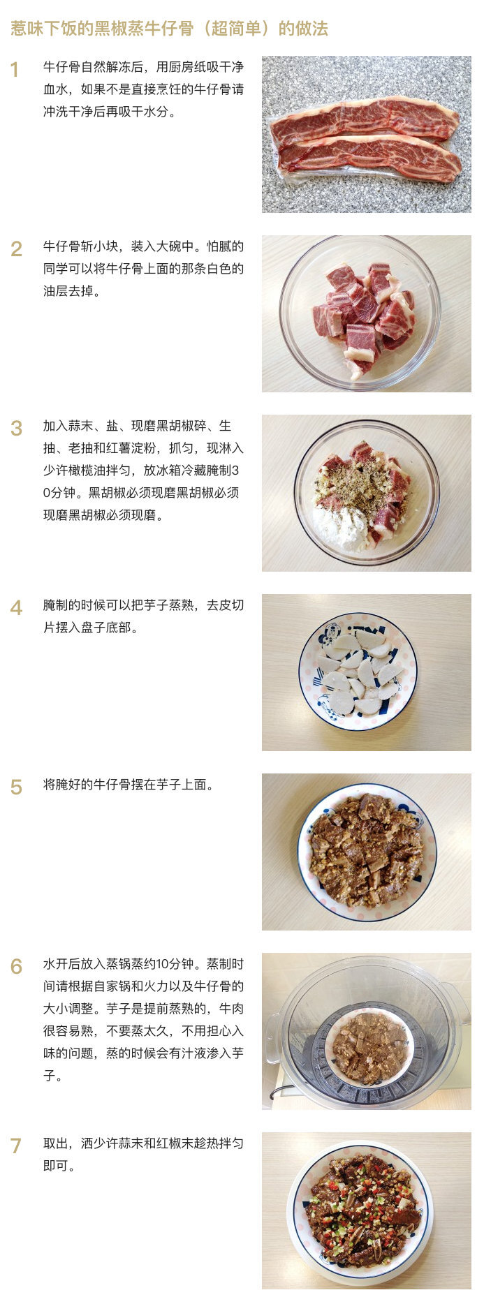 【惹味下饭的黑椒蒸牛仔骨（超简单）】
“牛仔骨本身就有奶香味，搭配现磨黑椒的浓烈香气，非常惹味开胃。口感也很嫩滑，跟油煎的相比，香而不腻。下面垫的芋子尤其好吃，吸收了牛肉和黑椒的香，滑腻入味。整道菜对火候要求也不高，新手一次成功妥妥哒。”
菜谱作者@宅与路上