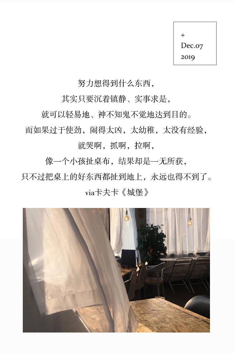 努力想得到什么东西，其实只要沉着镇静、实事求是，就可以轻易地、神不知鬼不觉地达到目的。而如果过于使劲，闹得太凶，太幼稚，太没有经验，就哭啊，抓啊，拉啊，像一个小孩扯桌布，结果却是一无所获，只不过把桌上的好东西都扯到地上，永远也得不到了。
via 卡夫卡《城堡》 ​