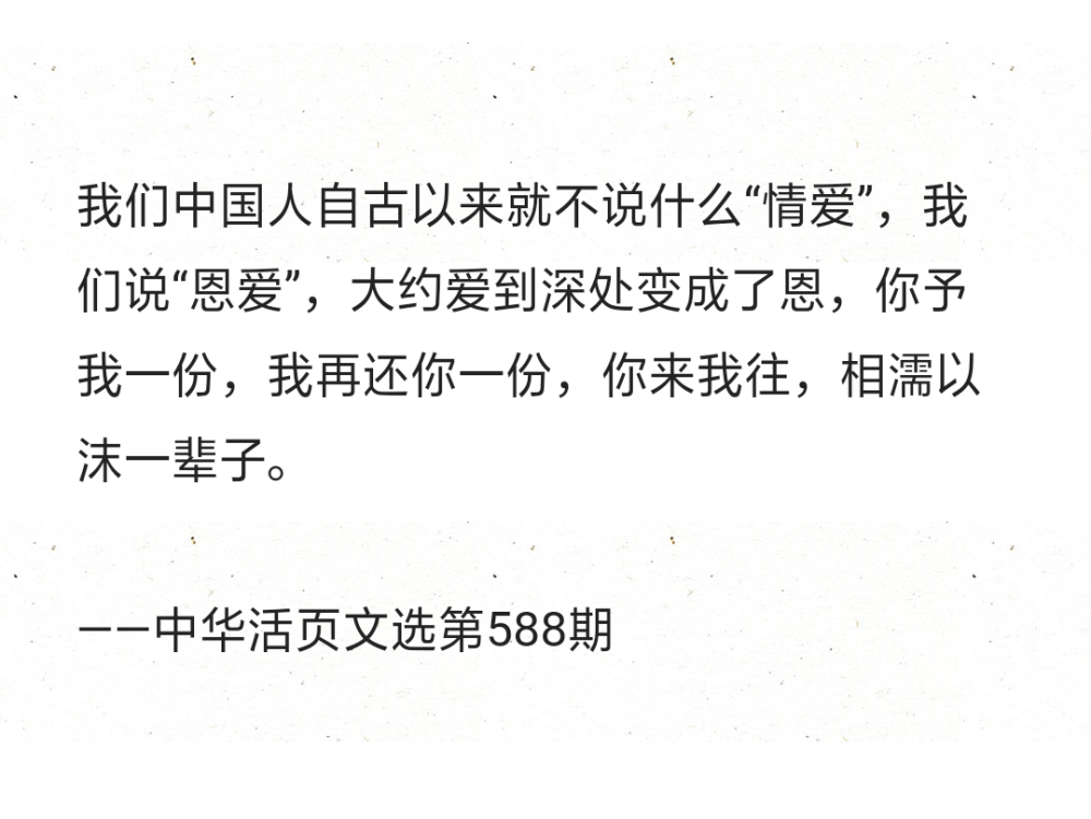 我们中国人自古以来就不说什么“情爱”，我们说“恩爱”，大约爱到深处变成了恩，你予我一份，我再还你一份，你来我往，相濡以沫一辈子。
——中华活页文选第588期