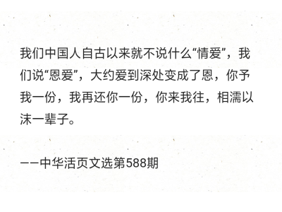 我们中国人自古以来就不说什么“情爱”，我们说“恩爱”，大约爱到深处变成了恩，你予我一份，我再还你一份，你来我往，相濡以沫一辈子。
——中华活页文选第588期