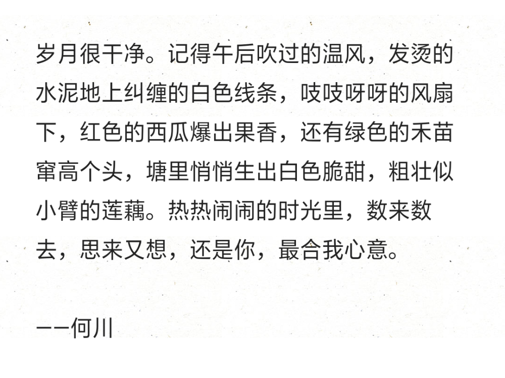 岁月很干净。记得午后吹过的温风，发烫的水泥地上纠缠的白色线条，吱吱呀呀的风扇下，红色的西瓜爆出果香，还有绿色的禾苗窜高个头，塘里悄悄生出白色脆甜，粗壮似小臂的莲藕。热热闹闹的时光里，数来数去，思来又想，还是你，最合我心意。
——何川