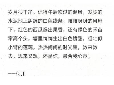 岁月很干净。记得午后吹过的温风，发烫的水泥地上纠缠的白色线条，吱吱呀呀的风扇下，红色的西瓜爆出果香，还有绿色的禾苗窜高个头，塘里悄悄生出白色脆甜，粗壮似小臂的莲藕。热热闹闹的时光里，数来数去，思来又想…