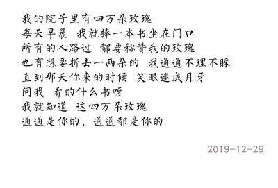 我的院子里有四万朵玫瑰
每天早晨 我就捧一本书坐在门口
所有的人路过 都要称赞我的玫瑰
也有想要折去一两朵的 我通通不理不睬
直到那天你来的时候 笑眼迷成月牙
问我 看的什么书呀
我就知道 这四万朵玫瑰
通…