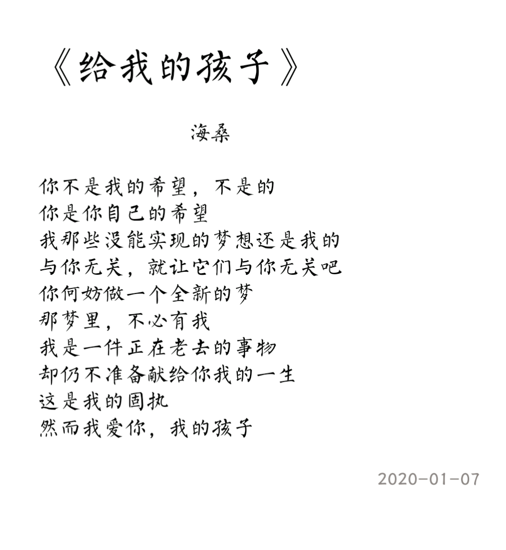 
你不是我的希望，不是的
你是你自己的希望
我那些没能实现的梦想还是我的
与你无关，就让它们与你无关吧
你何妨做一个全新的梦
那梦里，不必有我
我是一件正在老去的事物
却仍不准备献给你我的一生
这是我的固执
然而我爱你，我的孩子