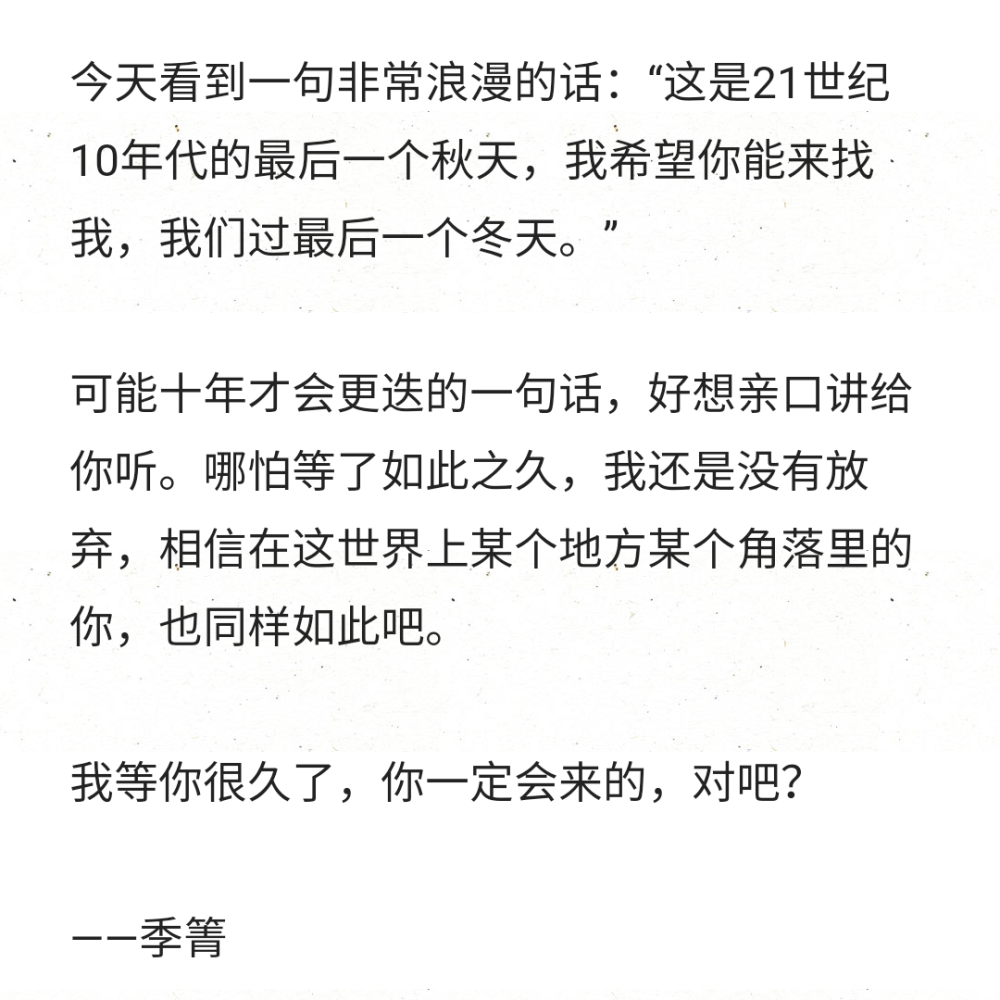 今天看到一句非常浪漫的话：“这是21世纪10年代的最后一个秋天，我希望你能来找我，我们过最后一个冬天。”
可能十年才会更迭的一句话，好想亲口讲给你听。哪怕等了如此之久，我还是没有放弃，相信在这世界上某个地方某个角落里的你，也同样如此吧。
我等你很久了，你一定会来的，对吧？
——季箐