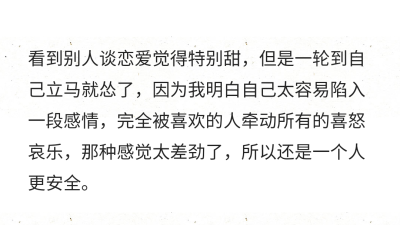 看到别人谈恋爱觉得特别甜，但是一轮到自己立马就怂了，因为我明白自己太容易陷入一段感情，完全被喜欢的人牵动所有的喜怒哀乐，那种感觉太差劲了，所以还是一个人更安全。 ????