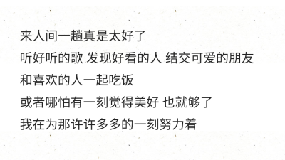 来人间一趟真是太好了
听好听的歌 发现好看的人 结交可爱的朋友
和喜欢的人一起吃饭
或者哪怕有一刻觉得美好 也就够了
我在为那许许多多的一刻努力着 ​ ​​​​