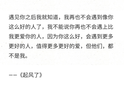 遇见你之后我就知道，我再也不会遇到像你这么好的人了，我不能说你再也不会遇上比我更爱你的人，因为你这么好，会遇到更多更好的人，值得更多更好的爱，但他们，都不是我。
——《起风了》 ​​​