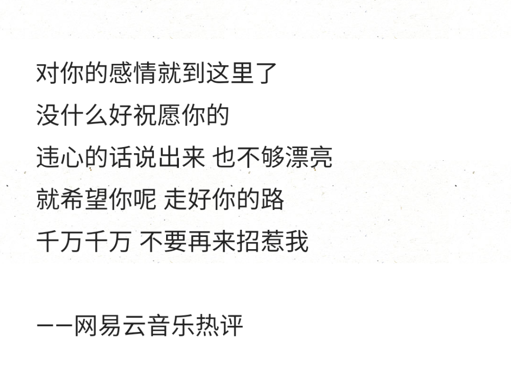 对你的感情就到这里了
没什么好祝愿你的
违心的话说出来 也不够漂亮
就希望你呢 走好你的路
千万千万 不要再来招惹我
——网易云音乐热评