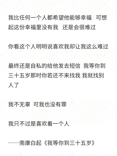 我比任何一个人都希望他能够幸福 可想起这份幸福里没有我 还是会很难过
你看这个人明明说喜欢我却让我这么难过
最终还是自私的给他发去短信 我等你到三十五岁那时你若还不来找我 我就找别人了
我不无辜 可…