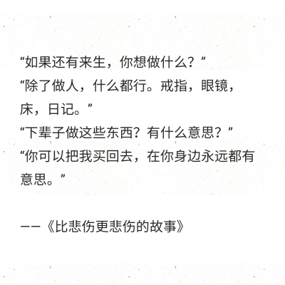 “如果还有来生，你想做什么？”
“除了做人，什么都行。戒指，眼镜，床，日记。”
“下辈子做这些东西？有什么意思？”
“你可以把我买回去，在你身边永远都有意思。”
——《比悲伤更悲伤的故事》