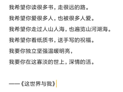 我希望你读很多书，走很远的路。
我希望你爱很多人，也被很多人爱。
我希望你走过人山人海，也遍览山河湖海。
我希望你看纸质书，送手写的祝福。
我要你独立坚强温暖明亮，
我要你在这寡淡的世上，深情的活。
——…