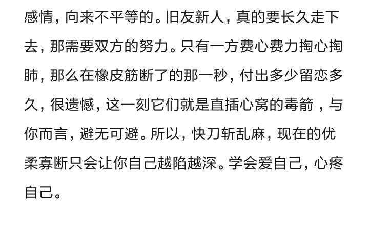 感情，向来不平等的。旧友新人，真的要长久走下去，那需要双方的努力。只有一方费心费力掏心掏肺，那么在橡皮筋断了的那一秒，付出多少留恋多久，很遗憾，这一刻它们就是直插心窝的毒箭 ，与你而言，避无可避。所以，快刀斩乱麻，现在的优柔寡断只会让你自己越陷越深。学会爱自己，心疼自己。