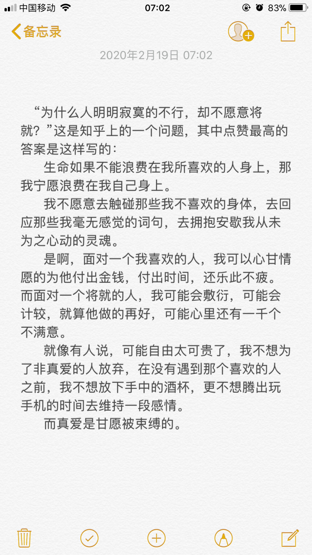  “为什么人明明寂寞的不行，却不愿意将就？”这是知乎上的一个问题，其中点赞最高的答案是这样写的：
生命如果不能浪费在我所喜欢的人身上，那我宁愿浪费在我自己身上。
我不愿意去触碰那些我不喜欢的身体，去回应那些我毫无感觉的词句，去拥抱安歇我从未为之心动的灵魂。
是啊，面对一个我喜欢的人，我可以心甘情愿的为他付出金钱，付出时间，还乐此不疲。而面对一个将就的人，我可能会敷衍，可能会计较，就算他做的再好，可能心里还有一千个不满意。
就像有人说，可能自由太可贵了，我不想为了非真爱的人放弃，在没有遇到那个喜欢的人之前，我不想放下手中的酒杯，更不想腾出玩手机的时间去维持一段感情。
而真爱是甘愿被束缚的。