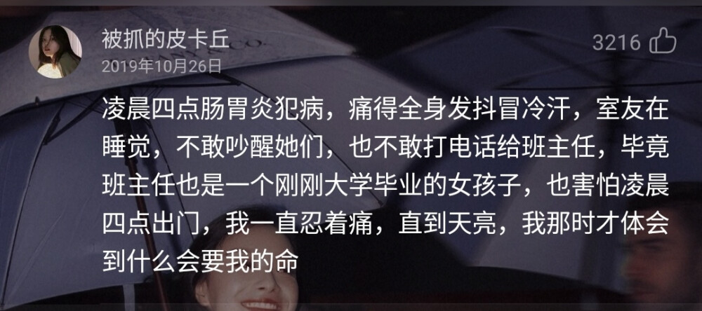 凌晨四点肠胃炎犯病，痛得全身发抖冒冷汗，室友在睡觉，不敢吵醒她们，也不敢打电话给班主任，毕竟班主任也是一个刚刚大学毕业的女孩子，也害怕凌晨四点出门，我一直忍着痛，直到天亮，我那时才体会到什么会要我的命
——网易云音乐热评《一天一天（小清新钢琴纯音乐）（Cover：Various Artists）》