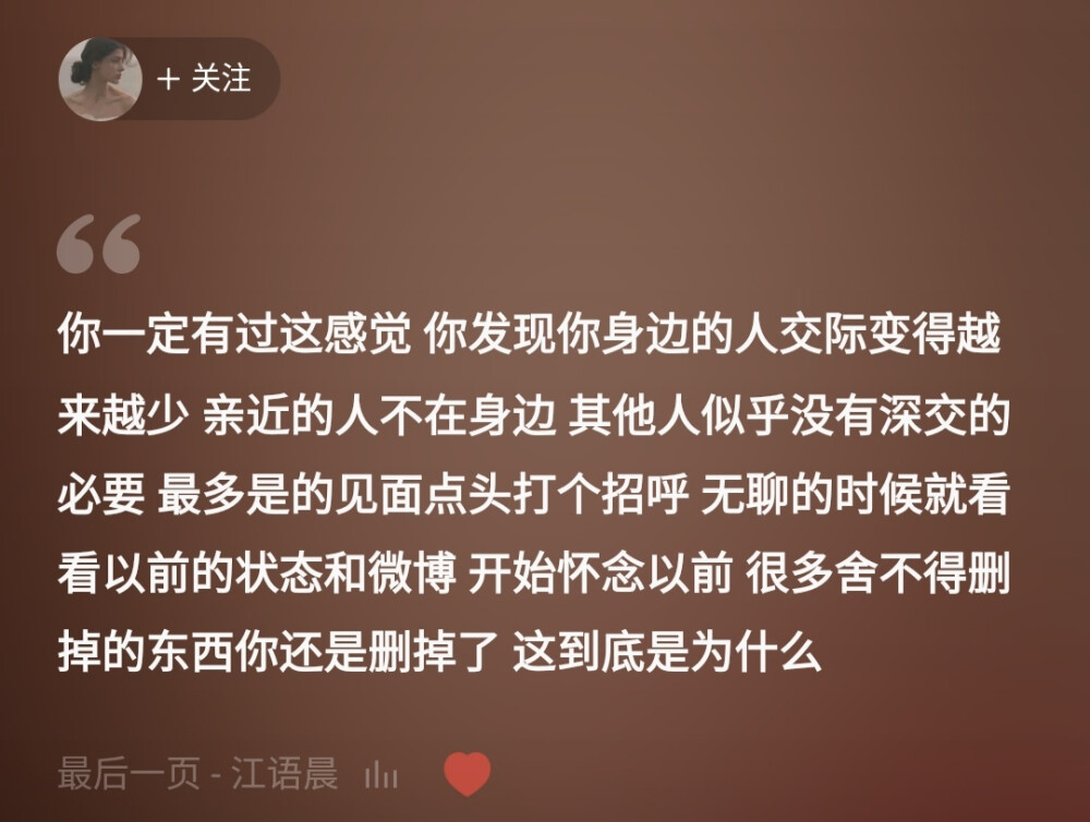 你一定有过这感觉 你发现你身边的人交际变得越来越少 亲近的人不在身边 其他人似乎没有深交的必要 最多是的见面点头打个招呼 无聊的时候就看看以前的状态和微博 开始怀念以前 很多舍不得删掉的东西你还是删掉了 这到底是为什么
——网易云音乐热评《最后一页》